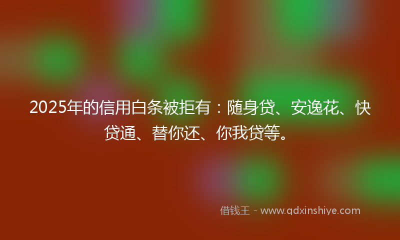 2025年的信用白条被拒有：随身贷、安逸花、快贷通、替你还、你我贷等。