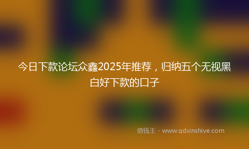 今日下款论坛众鑫2025年推荐，归纳五个无视黑白好下款的口子