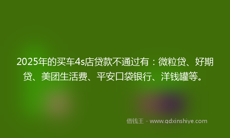 2025年的买车4s店贷款不通过有：微粒贷、好期贷、美团生活费、平安口袋银行、洋钱罐等。