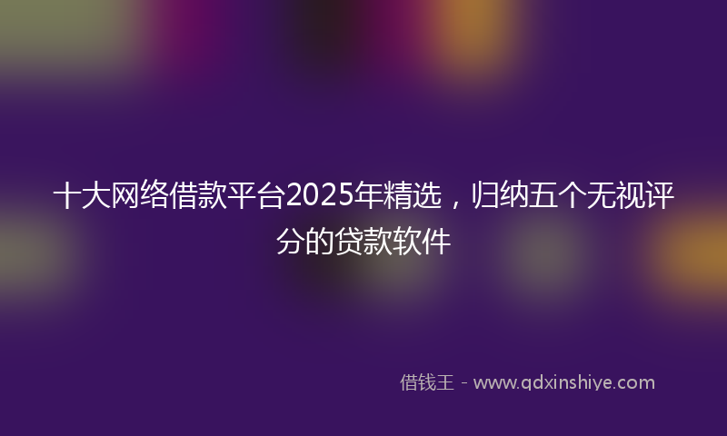 十大网络借款平台2025年精选，归纳五个无视评分的贷款软件