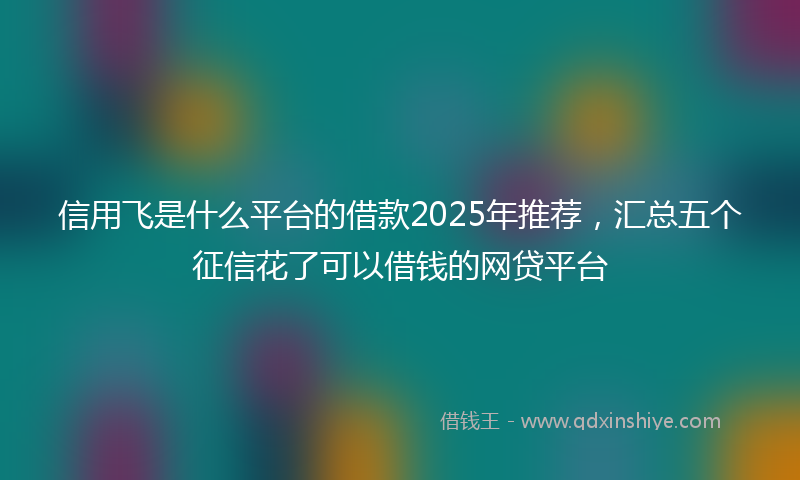 信用飞是什么平台的借款2025年推荐，汇总五个征信花了可以借钱的网贷平台