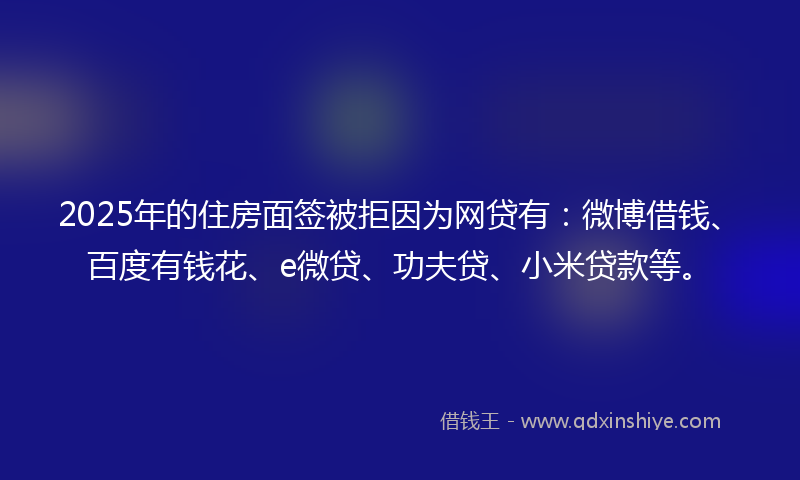 2025年的住房面签被拒因为网贷有:微博借钱、百度有钱花、e微贷、功夫贷、小米贷款等。