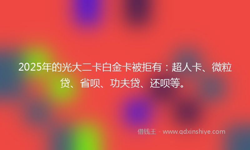 2025年的光大二卡白金卡被拒有：超人卡、微粒贷、省呗、功夫贷、还呗等。
