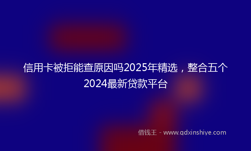 信用卡被拒能查原因吗2025年精选，整合五个2024最新贷款平台