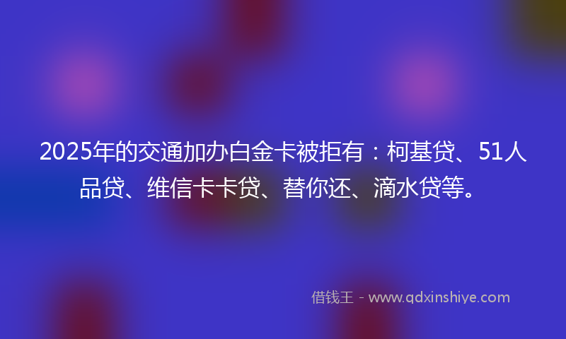 2025年的交通加办白金卡被拒有：柯基贷、51人品贷、维信卡卡贷、替你还、滴水贷等。