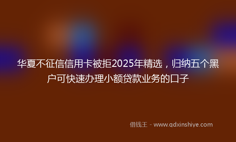 华夏不征信信用卡被拒2025年精选，归纳五个黑户可快速办理小额贷款业务的口子