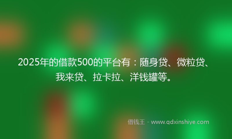 2025年的借款500的平台有：随身贷、微粒贷、我来贷、拉卡拉、洋钱罐等。