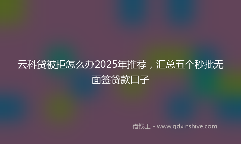 云科贷被拒怎么办2025年推荐，汇总五个秒批无面签贷款口子
