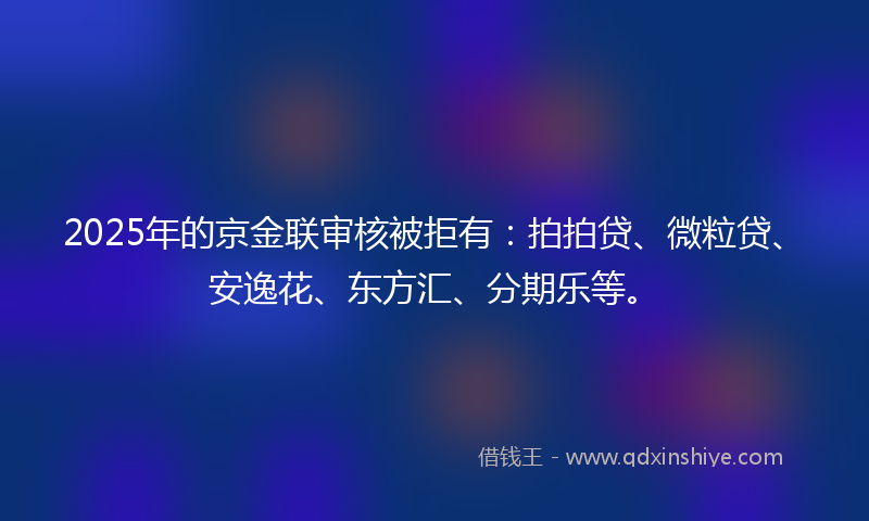 2025年的京金联审核被拒有：拍拍贷、微粒贷、安逸花、东方汇、分期乐等。