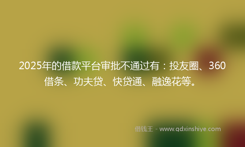 2025年的借款平台审批不通过有：投友圈、360借条、功夫贷、快贷通、融逸花等。