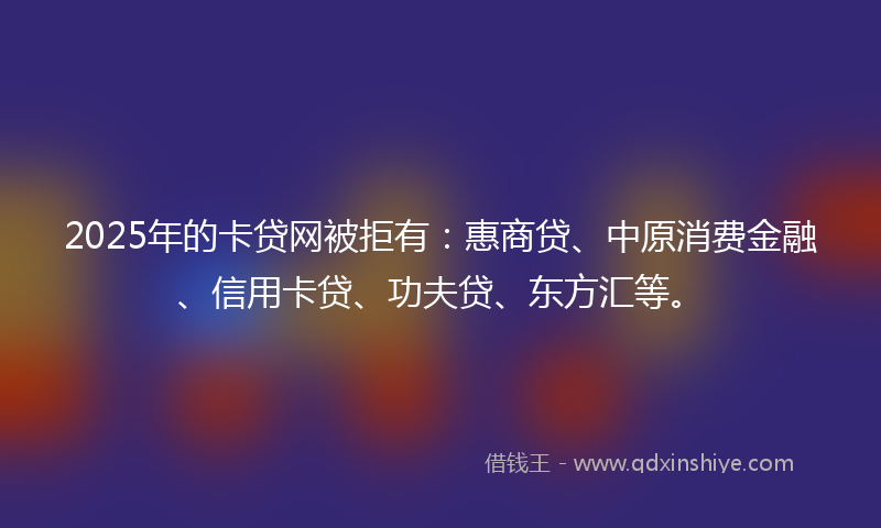 2025年的卡贷网被拒有：惠商贷、中原消费金融、信用卡贷、功夫贷、东方汇等。