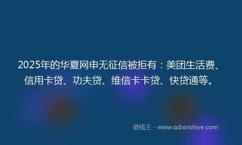 2025年的华夏网申无征信被拒有：美团生活费、信用卡贷、功夫贷、维信卡卡贷、快贷通等。