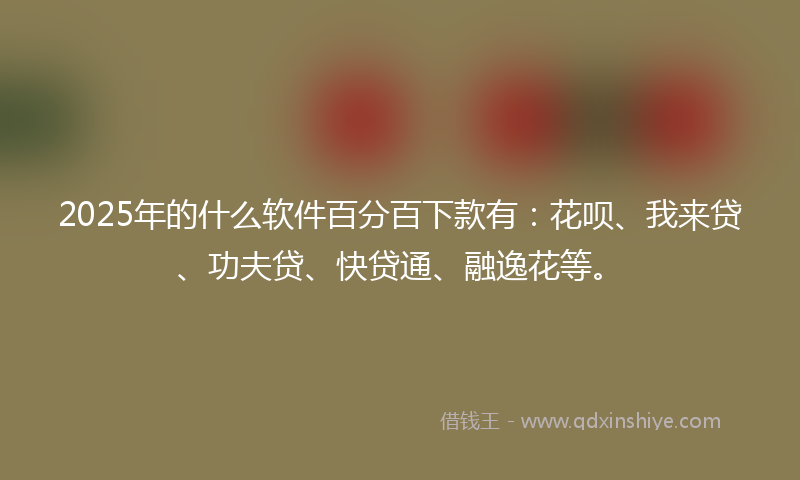 2025年的什么软件百分百下款有：花呗、我来贷、功夫贷、快贷通、融逸花等。