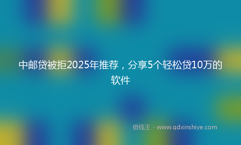 中邮贷被拒2025年推荐,分享5个轻松贷10万的软件