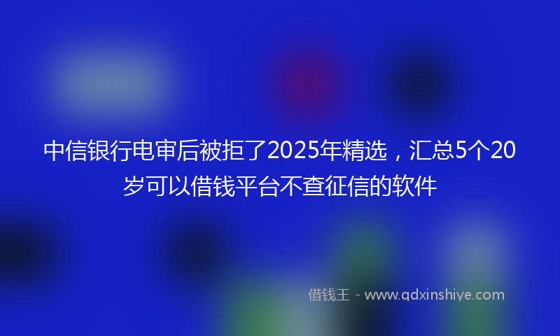 中信银行电审后被拒了2025年精选，汇总5个20岁可以借钱平台不查征信的软件