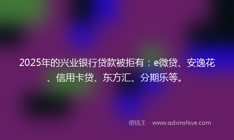 2025年的兴业银行贷款被拒有：e微贷、安逸花、信用卡贷、东方汇、分期乐等。