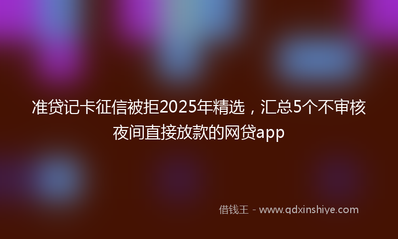 准贷记卡征信被拒2025年精选，汇总5个不审核夜间直接放款的网贷app