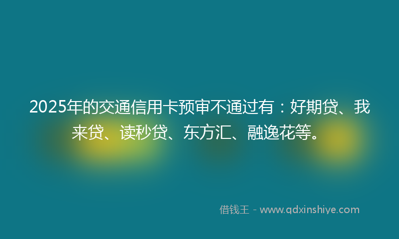2025年的交通信用卡预审不通过有：好期贷、我来贷、读秒贷、东方汇、融逸花等。