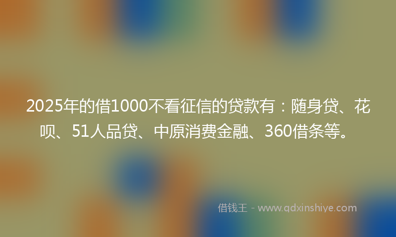 2025年的借1000不看征信的贷款有：随身贷、花呗、51人品贷、中原消费金融、360借条等。
