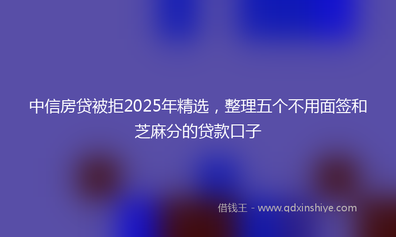 中信房贷被拒2025年精选，整理五个不用面签和芝麻分的贷款口子