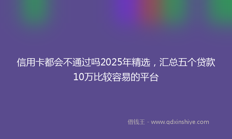 信用卡都会不通过吗2025年精选，汇总五个贷款10万比较容易的平台