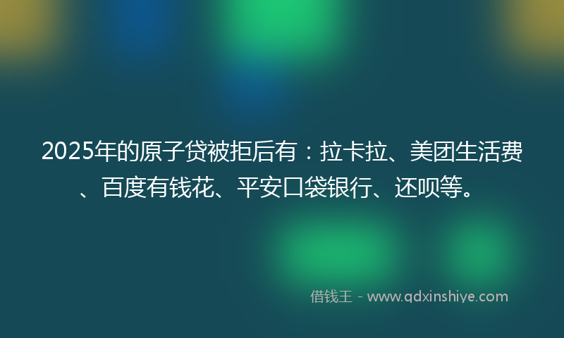 2025年的原子贷被拒后有：拉卡拉、美团生活费、百度有钱花、平安口袋银行、还呗等。