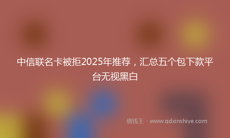 中信联名卡被拒2025年推荐，汇总五个包下款平台无视黑白