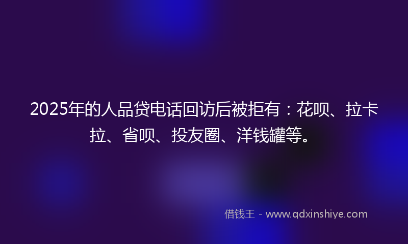 2025年的人品贷电话回访后被拒有：花呗、拉卡拉、省呗、投友圈、洋钱罐等。