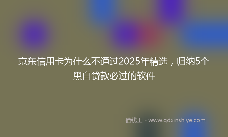 京东信用卡为什么不通过2025年精选，归纳5个黑白贷款必过的软件