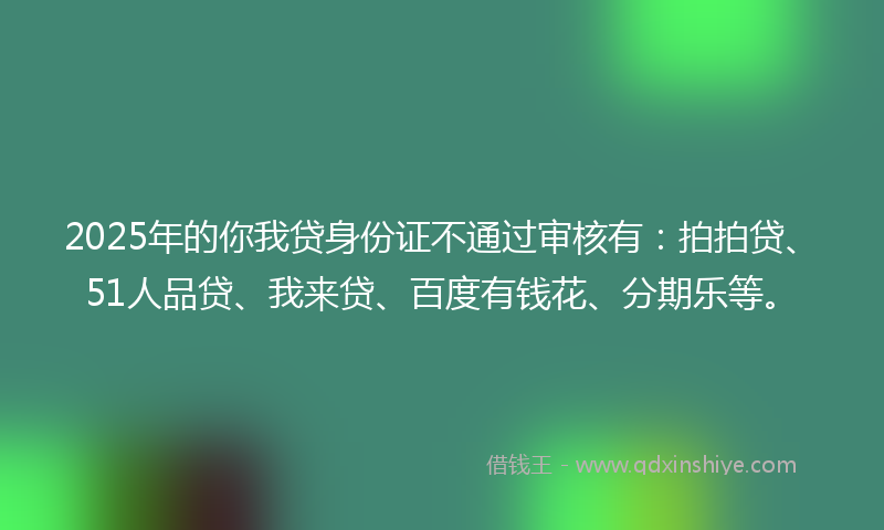 2025年的你我贷身份证不通过审核有：拍拍贷、51人品贷、我来贷、百度有钱花、分期乐等。
