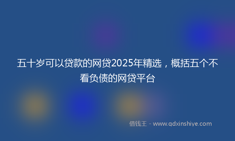 五十岁可以贷款的网贷2025年精选，概括五个不看负债的网贷平台