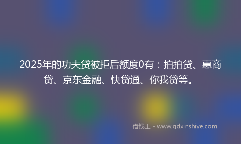 2025年的功夫贷被拒后额度0有：拍拍贷、惠商贷、京东金融、快贷通、你我贷等。