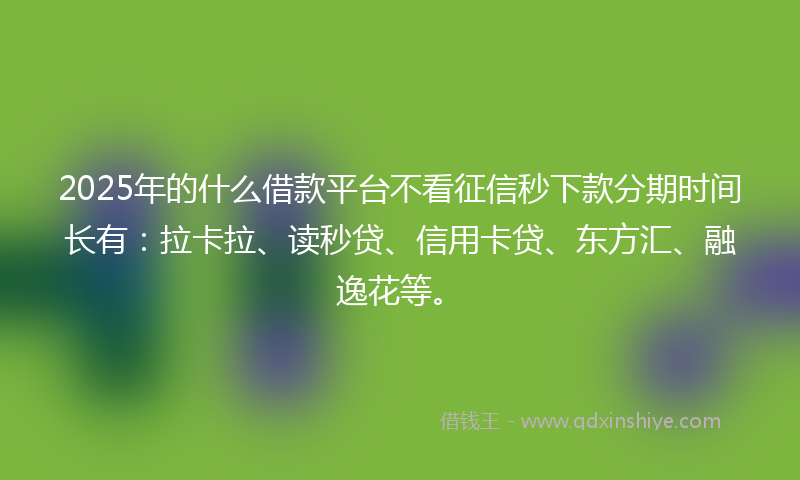 2025年的什么借款平台不看征信秒下款分期时间长有：拉卡拉、读秒贷、信用卡贷、东方汇、融逸花等。