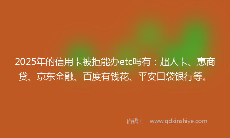 2025年的信用卡被拒能办etc吗有：超人卡、惠商贷、京东金融、百度有钱花、平安口袋银行等。