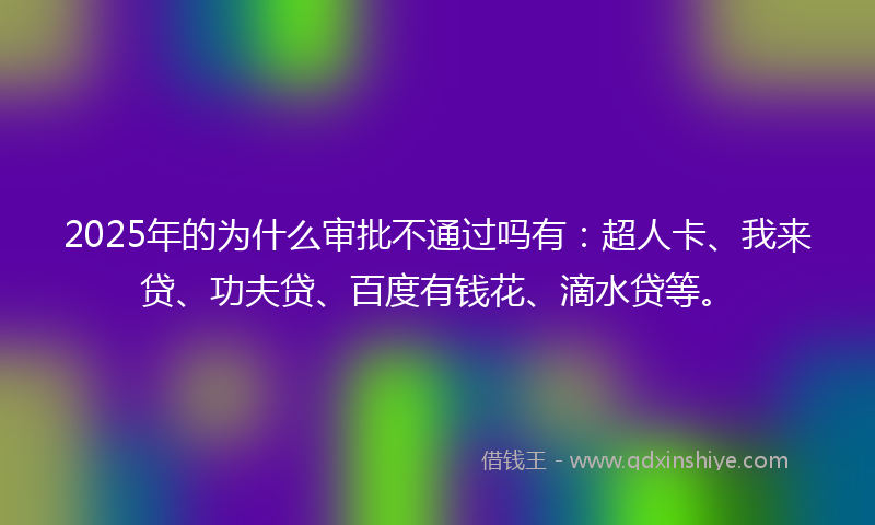 2025年的为什么审批不通过吗有：超人卡、我来贷、功夫贷、百度有钱花、滴水贷等。