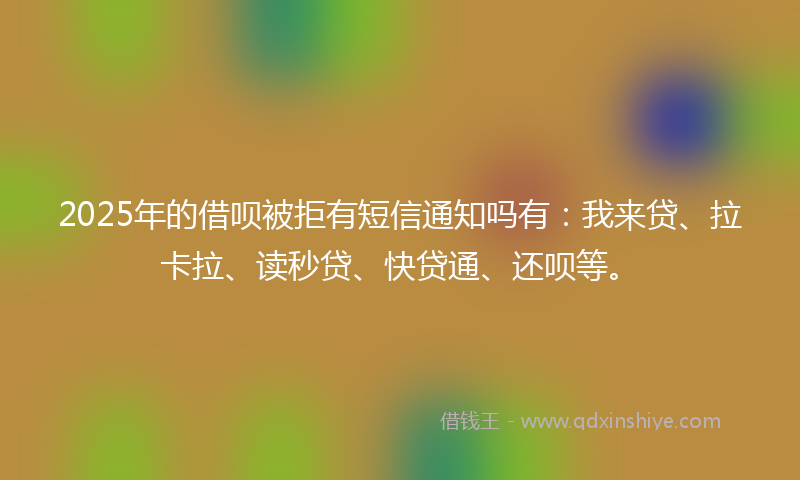 2025年的借呗被拒有短信通知吗有：我来贷、拉卡拉、读秒贷、快贷通、还呗等。