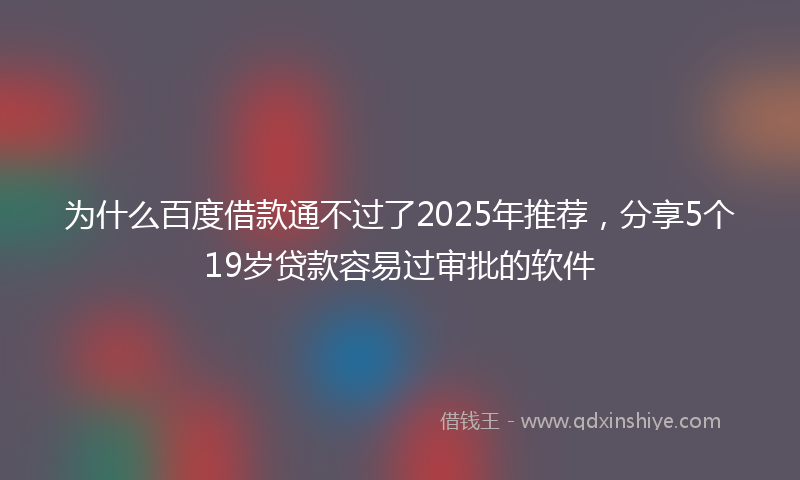 为什么百度借款通不过了2025年推荐，分享5个19岁贷款容易过审批的软件