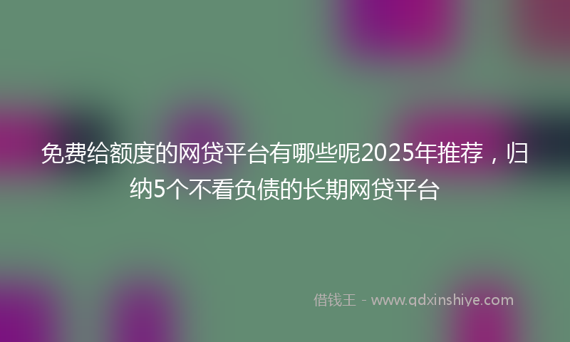免费给额度的网贷平台有哪些呢2025年推荐，归纳5个不看负债的长期网贷平台