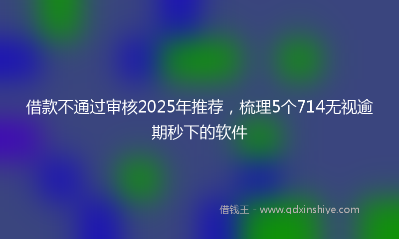 借款不通过审核2025年推荐，梳理5个714无视逾期秒下的软件