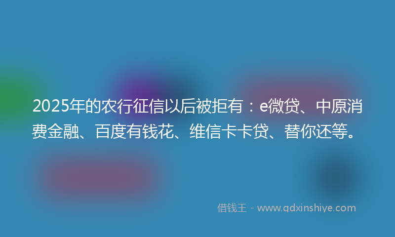 2025年的农行征信以后被拒有：e微贷、中原消费金融、百度有钱花、维信卡卡贷、替你还等。
