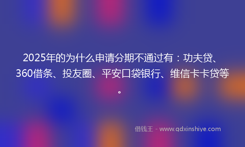 2025年的为什么申请分期不通过有:功夫贷、360借条、投友圈、平安口袋银行、维信卡卡贷等。