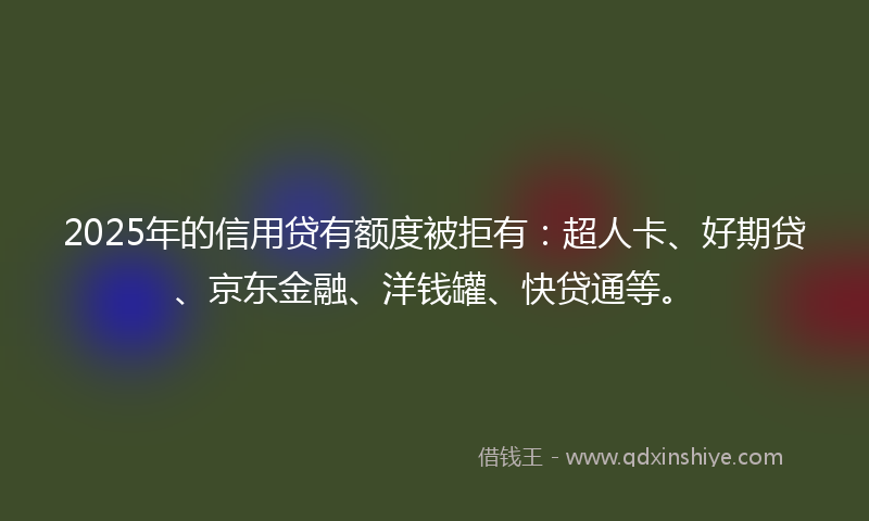 2025年的信用贷有额度被拒有：超人卡、好期贷、京东金融、洋钱罐、快贷通等。