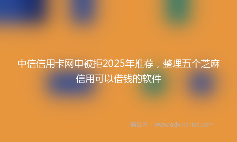 中信信用卡网申被拒2025年推荐，整理五个芝麻信用可以借钱的软件