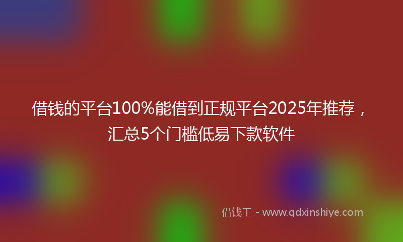 借钱的平台100%能借到正规平台2025年推荐，汇总5个门槛低易下款软件
