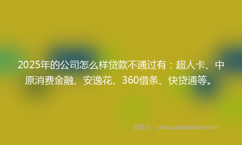 2025年的公司怎么样贷款不通过有：超人卡、中原消费金融、安逸花、360借条、快贷通等。