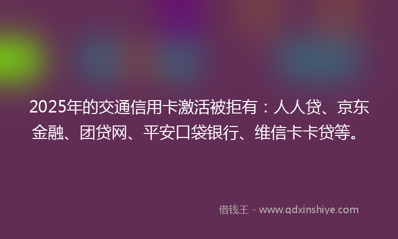 2025年的交通信用卡激活被拒有：人人贷、京东金融、团贷网、平安口袋银行、维信卡卡贷等。