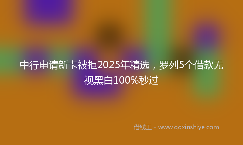 中行申请新卡被拒2025年精选，罗列5个借款无视黑白100%秒过