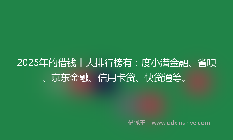 2025年的借钱十大排行榜有：度小满金融、省呗、京东金融、信用卡贷、快贷通等。