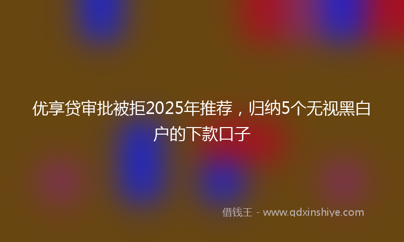 优享贷审批被拒2025年推荐，归纳5个无视黑白户的下款口子