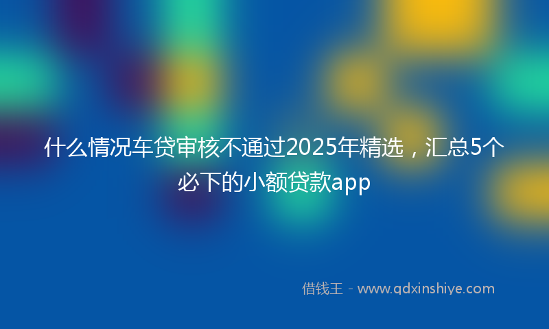 什么情况车贷审核不通过2025年精选，汇总5个必下的小额贷款app